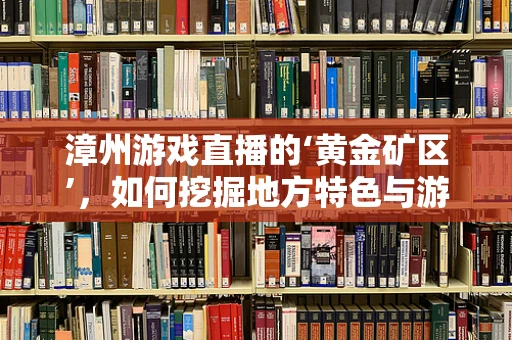 漳州游戏直播的‘黄金矿区’，如何挖掘地方特色与游戏文化的深度融合？