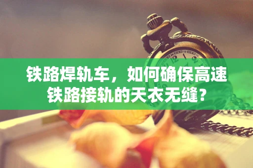 铁路焊轨车，如何确保高速铁路接轨的天衣无缝？