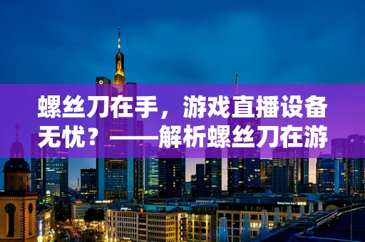 螺丝刀在手，游戏直播设备无忧？——解析螺丝刀在游戏直播中的多面性