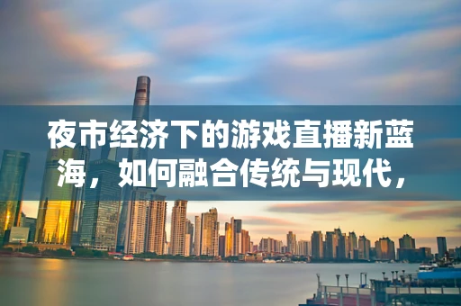 夜市经济下的游戏直播新蓝海，如何融合传统与现代，激发消费新活力？