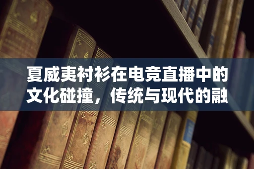 夏威夷衬衫在电竞直播中的文化碰撞，传统与现代的融合？