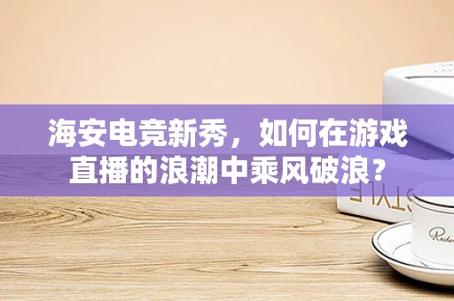 海安电竞新秀，如何在游戏直播的浪潮中乘风破浪？