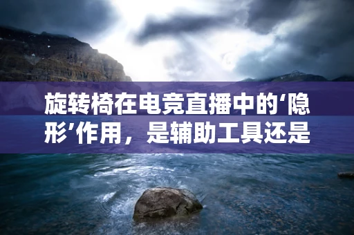 旋转椅在电竞直播中的‘隐形’作用，是辅助工具还是竞技利器？