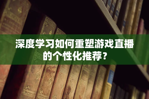 深度学习如何重塑游戏直播的个性化推荐？