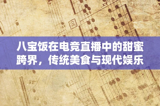 八宝饭在电竞直播中的甜蜜跨界，传统美食与现代娱乐的融合之道？