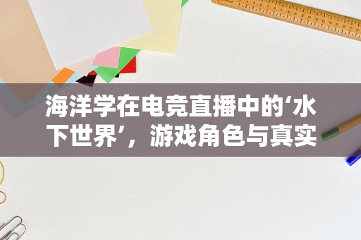 海洋学在电竞直播中的‘水下世界’，游戏角色与真实海洋生态的奇妙融合