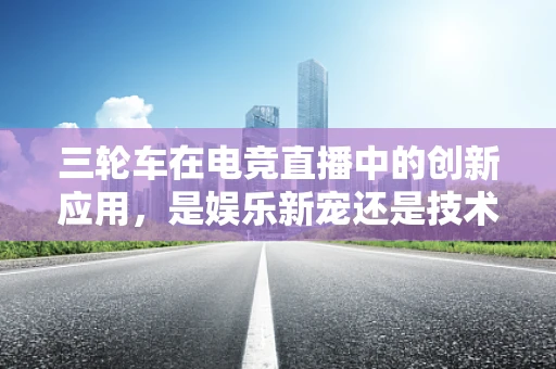 三轮车在电竞直播中的创新应用，是娱乐新宠还是技术奇兵？
