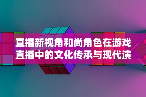 直播新视角和尚角色在游戏直播中的文化传承与现代演绎