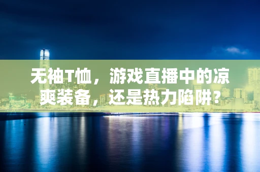 无袖T恤，游戏直播中的凉爽装备，还是热力陷阱？