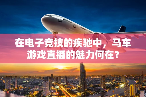 在电子竞技的疾驰中，马车游戏直播的魅力何在？