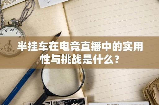 半挂车在电竞直播中的实用性与挑战是什么？