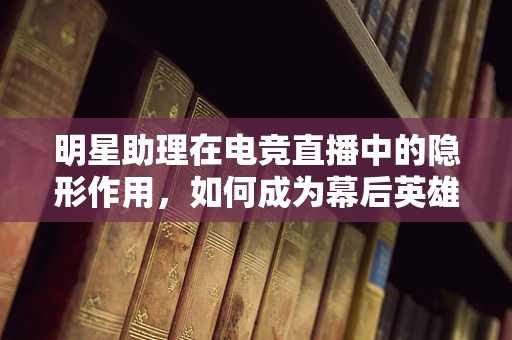 明星助理在电竞直播中的隐形作用，如何成为幕后英雄？