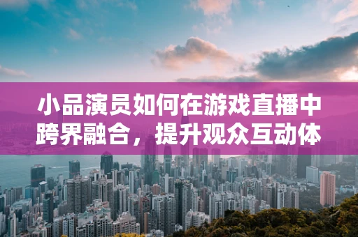 小品演员如何在游戏直播中跨界融合，提升观众互动体验？