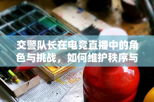 交警队长在电竞直播中的角色与挑战，如何维护秩序与促进公平竞争？