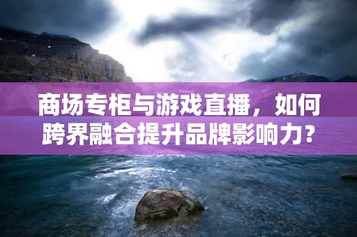 商场专柜与游戏直播，如何跨界融合提升品牌影响力？