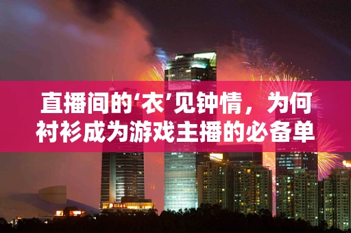 直播间的‘衣’见钟情，为何衬衫成为游戏主播的必备单品？