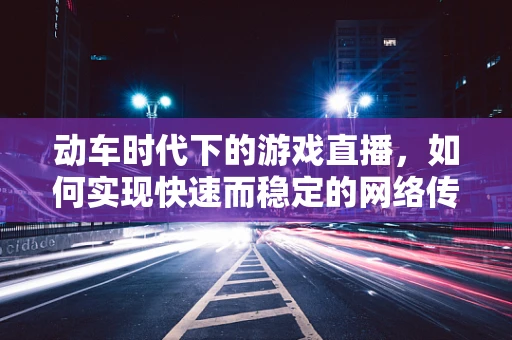 动车时代下的游戏直播，如何实现快速而稳定的网络传输？