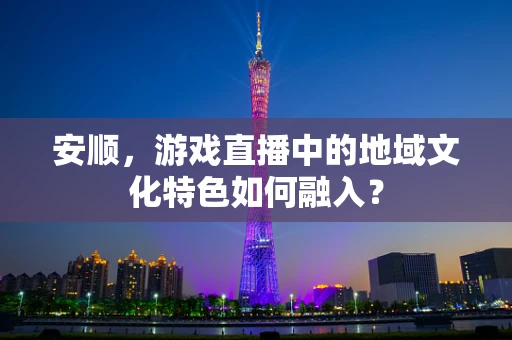 安顺，游戏直播中的地域文化特色如何融入？