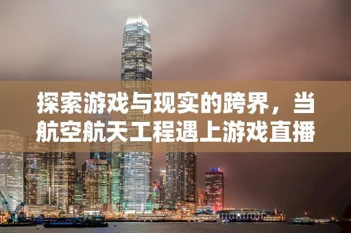 探索游戏与现实的跨界，当航空航天工程遇上游戏直播