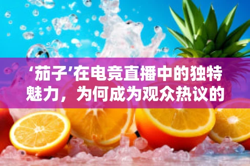‘茄子’在电竞直播中的独特魅力，为何成为观众热议的焦点？