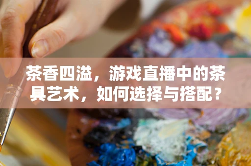 茶香四溢，游戏直播中的茶具艺术，如何选择与搭配？