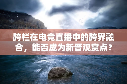 跨栏在电竞直播中的跨界融合，能否成为新晋观赏点？