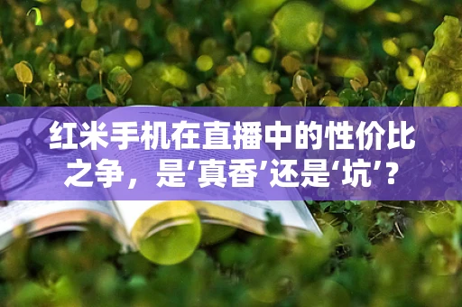 红米手机在直播中的性价比之争，是‘真香’还是‘坑’？