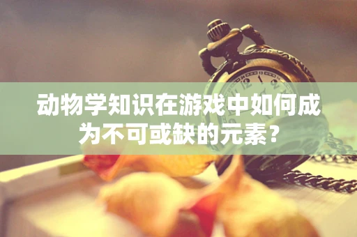 动物学知识在游戏中如何成为不可或缺的元素？