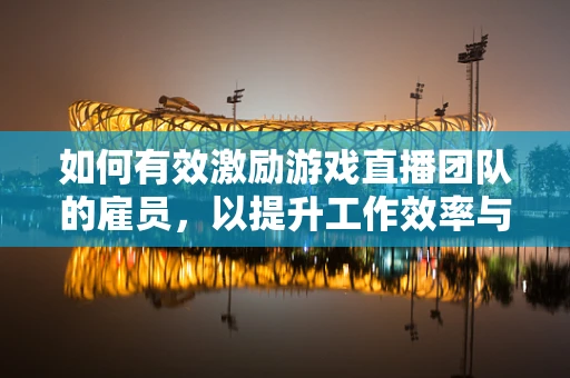 如何有效激励游戏直播团队的雇员，以提升工作效率与创造力？
