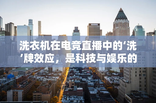洗衣机在电竞直播中的‘洗’牌效应，是科技与娱乐的跨界融合，还是简单的设备应用？