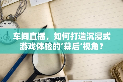 车间直播，如何打造沉浸式游戏体验的‘幕后’视角？