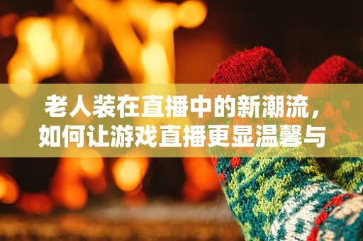 老人装在直播中的新潮流，如何让游戏直播更显温馨与怀旧？