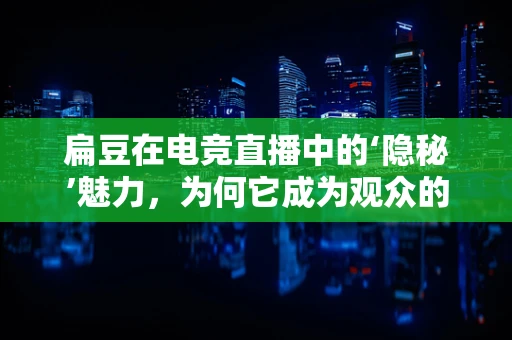 扁豆在电竞直播中的‘隐秘’魅力，为何它成为观众的新宠？