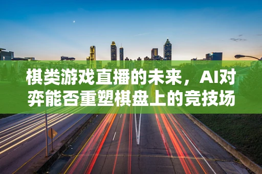 棋类游戏直播的未来，AI对弈能否重塑棋盘上的竞技场？