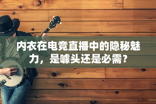 内衣在电竞直播中的隐秘魅力，是噱头还是必需？