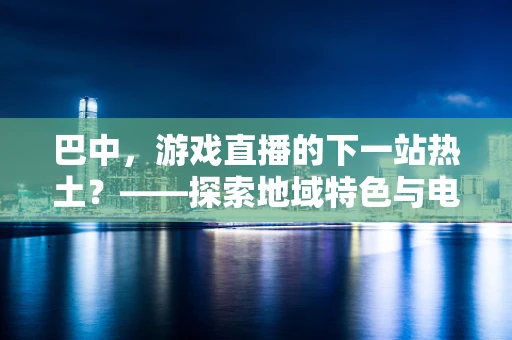 巴中，游戏直播的下一站热土？——探索地域特色与电竞文化的融合之路