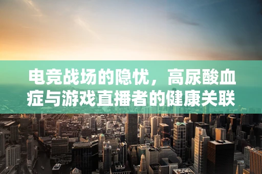 电竞战场的隐忧，高尿酸血症与游戏直播者的健康关联