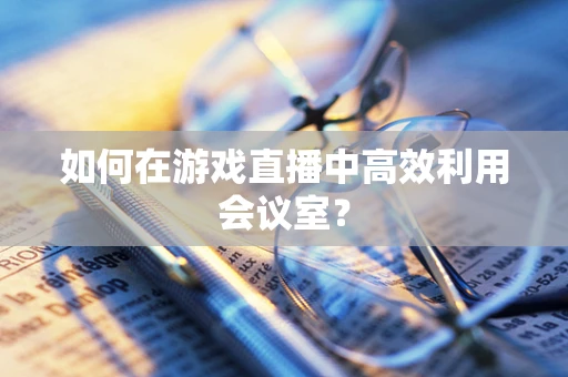 如何在游戏直播中高效利用会议室？