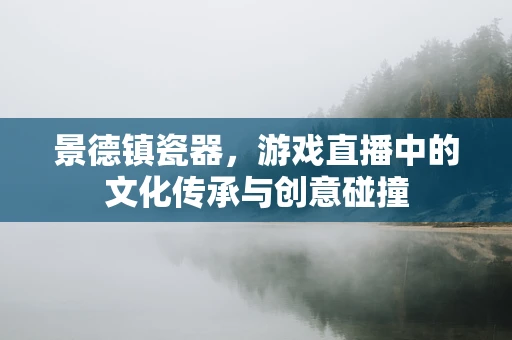 景德镇瓷器，游戏直播中的文化传承与创意碰撞