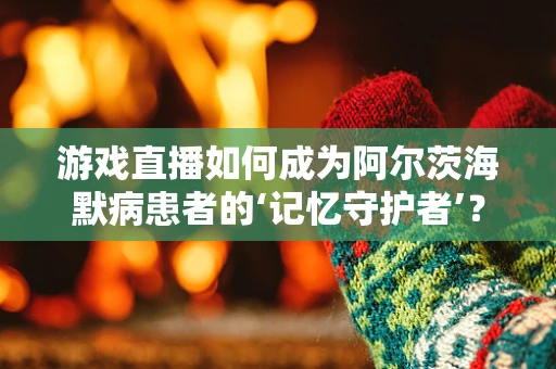 游戏直播如何成为阿尔茨海默病患者的‘记忆守护者’？