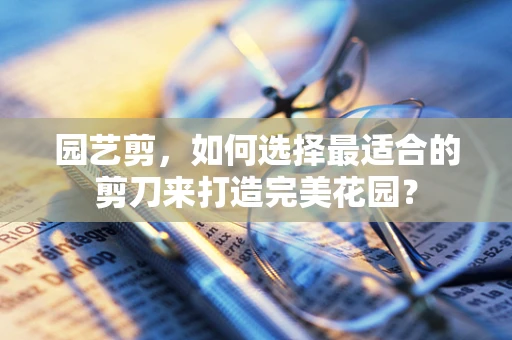 园艺剪，如何选择最适合的剪刀来打造完美花园？