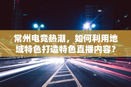 常州电竞热潮，如何利用地域特色打造特色直播内容？