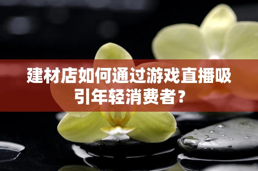 建材店如何通过游戏直播吸引年轻消费者？