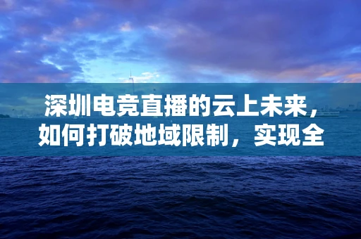 深圳电竞直播的云上未来，如何打破地域限制，实现全城互动？