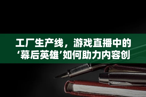 工厂生产线，游戏直播中的‘幕后英雄’如何助力内容创新？