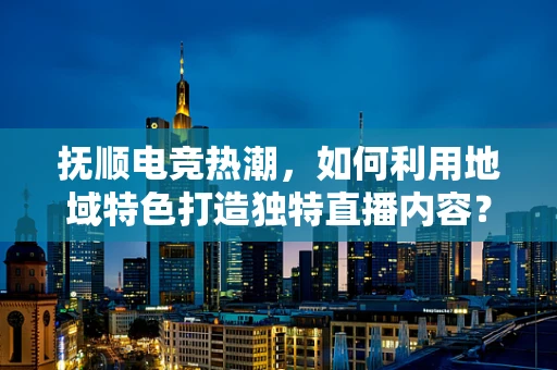 抚顺电竞热潮，如何利用地域特色打造独特直播内容？