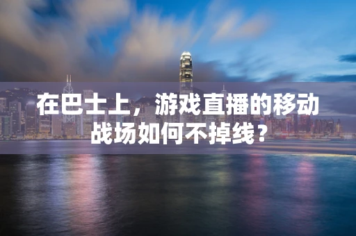 在巴士上，游戏直播的移动战场如何不掉线？