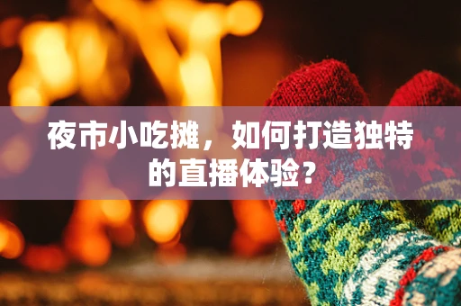 夜市小吃摊，如何打造独特的直播体验？