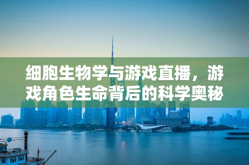 细胞生物学与游戏直播，游戏角色生命背后的科学奥秘