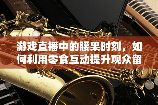 游戏直播中的腰果时刻，如何利用零食互动提升观众留存？